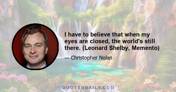 I have to believe that when my eyes are closed, the world's still there. (Leonard Shelby, Memento)