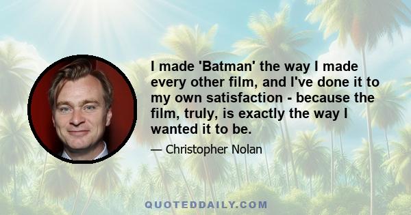 I made 'Batman' the way I made every other film, and I've done it to my own satisfaction - because the film, truly, is exactly the way I wanted it to be.