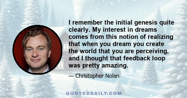 I remember the initial genesis quite clearly. My interest in dreams comes from this notion of realizing that when you dream you create the world that you are perceiving, and I thought that feedback loop was pretty