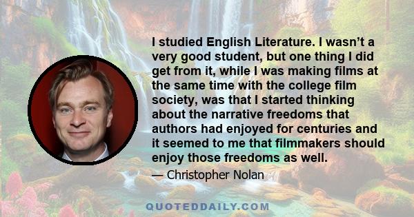 I studied English Literature. I wasn’t a very good student, but one thing I did get from it, while I was making films at the same time with the college film society, was that I started thinking about the narrative