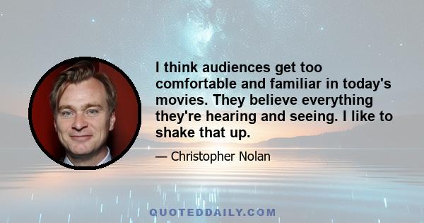 I think audiences get too comfortable and familiar in today's movies. They believe everything they're hearing and seeing. I like to shake that up.