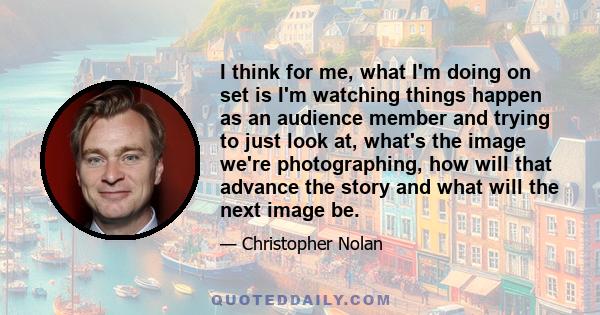 I think for me, what I'm doing on set is I'm watching things happen as an audience member and trying to just look at, what's the image we're photographing, how will that advance the story and what will the next image be.