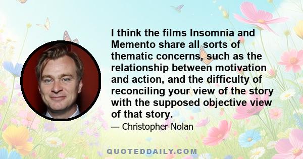 I think the films Insomnia and Memento share all sorts of thematic concerns, such as the relationship between motivation and action, and the difficulty of reconciling your view of the story with the supposed objective