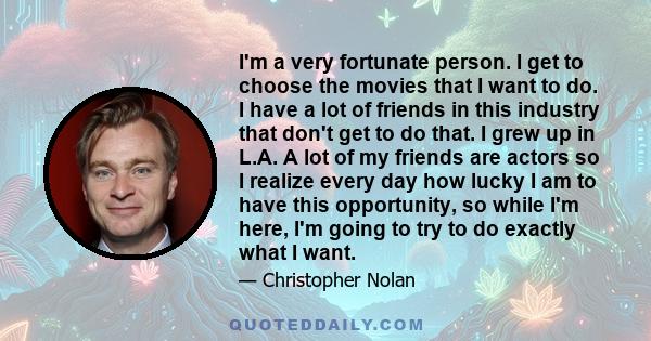 I'm a very fortunate person. I get to choose the movies that I want to do. I have a lot of friends in this industry that don't get to do that. I grew up in L.A. A lot of my friends are actors so I realize every day how