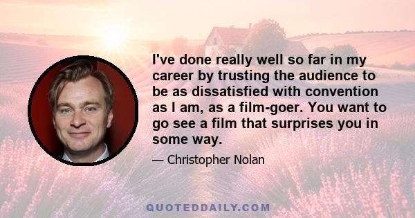 I've done really well so far in my career by trusting the audience to be as dissatisfied with convention as I am, as a film-goer. You want to go see a film that surprises you in some way.