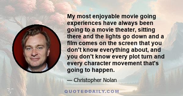 My most enjoyable movie going experiences have always been going to a movie theater, sitting there and the lights go down and a film comes on the screen that you don't know everything about, and you don't know every