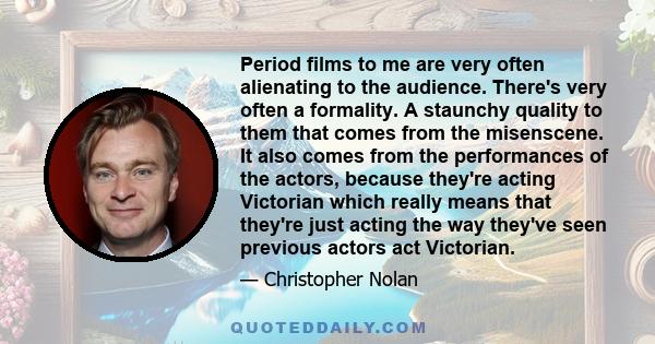 Period films to me are very often alienating to the audience. There's very often a formality. A staunchy quality to them that comes from the misenscene. It also comes from the performances of the actors, because they're 