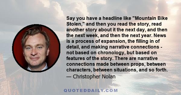 Say you have a headline like Mountain Bike Stolen, and then you read the story, read another story about it the next day, and then the next week, and then the next year. News is a process of expansion, the filling in of 