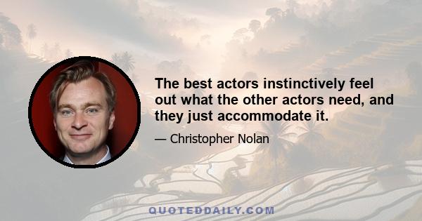 The best actors instinctively feel out what the other actors need, and they just accommodate it.