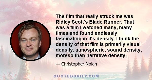 The film that really struck me was Ridley Scott's Blade Runner. That was a film I watched many, many times and found endlessly fascinating in it's density. I think the density of that film is primarily visual density,