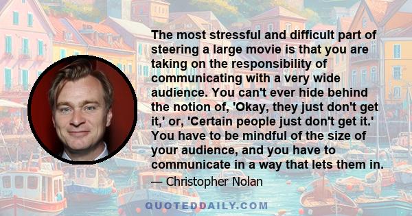 The most stressful and difficult part of steering a large movie is that you are taking on the responsibility of communicating with a very wide audience. You can't ever hide behind the notion of, 'Okay, they just don't