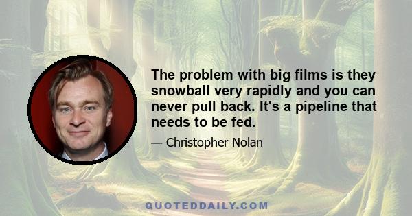 The problem with big films is they snowball very rapidly and you can never pull back. It's a pipeline that needs to be fed.