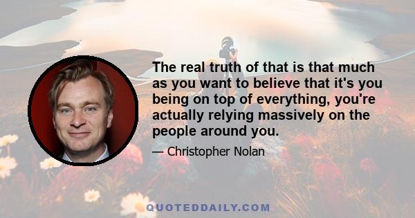 The real truth of that is that much as you want to believe that it's you being on top of everything, you're actually relying massively on the people around you.