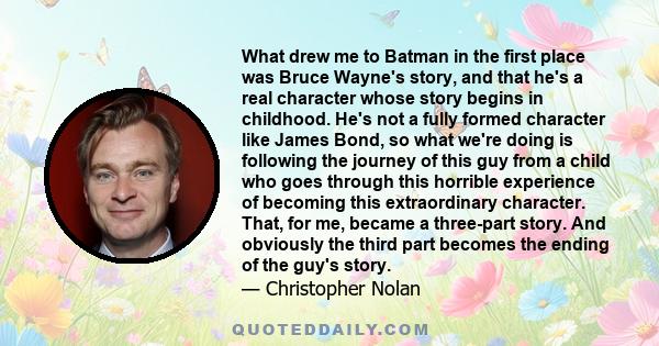 What drew me to Batman in the first place was Bruce Wayne's story, and that he's a real character whose story begins in childhood. He's not a fully formed character like James Bond, so what we're doing is following the