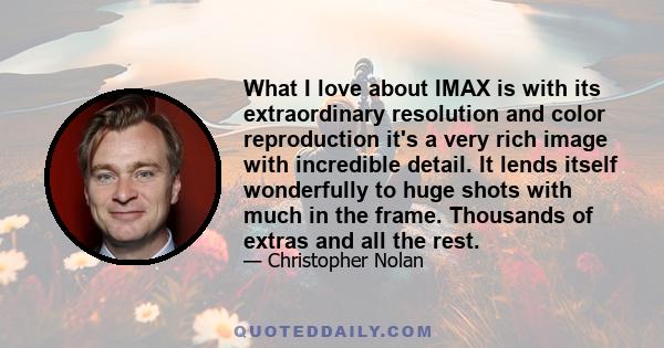 What I love about IMAX is with its extraordinary resolution and color reproduction it's a very rich image with incredible detail. It lends itself wonderfully to huge shots with much in the frame. Thousands of extras and 