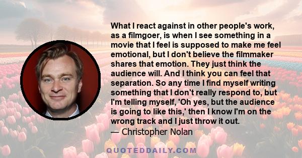 What I react against in other people's work, as a filmgoer, is when I see something in a movie that I feel is supposed to make me feel emotional, but I don't believe the filmmaker shares that emotion. They just think