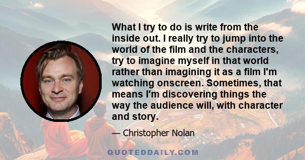 What I try to do is write from the inside out. I really try to jump into the world of the film and the characters, try to imagine myself in that world rather than imagining it as a film I'm watching onscreen. Sometimes, 