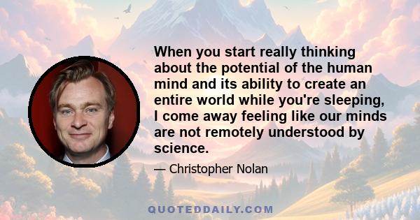 When you start really thinking about the potential of the human mind and its ability to create an entire world while you're sleeping, I come away feeling like our minds are not remotely understood by science.