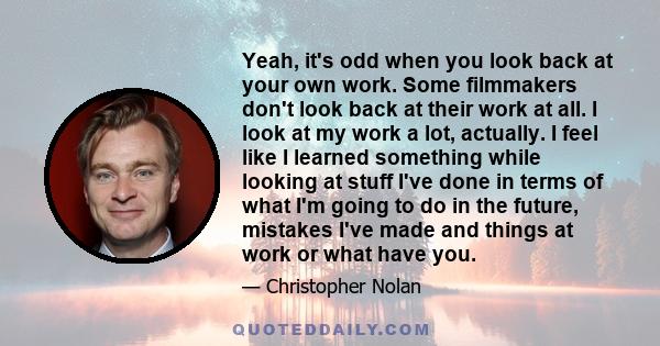 Yeah, it's odd when you look back at your own work. Some filmmakers don't look back at their work at all. I look at my work a lot, actually. I feel like I learned something while looking at stuff I've done in terms of