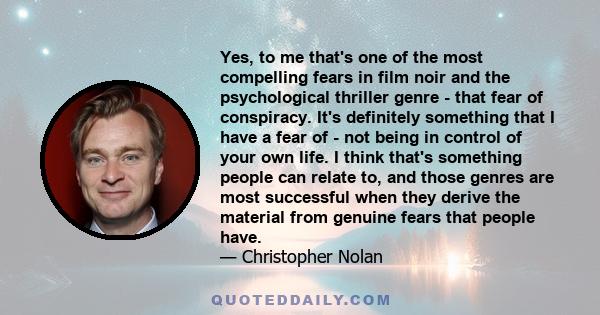 Yes, to me that's one of the most compelling fears in film noir and the psychological thriller genre - that fear of conspiracy. It's definitely something that I have a fear of - not being in control of your own life. I