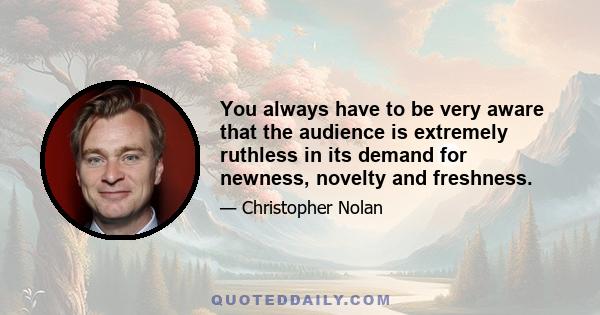 You always have to be very aware that the audience is extremely ruthless in its demand for newness, novelty and freshness.