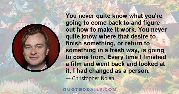 You never quite know what you're going to come back to and figure out how to make it work. You never quite know where that desire to finish something, or return to something in a fresh way, is going to come from. Every