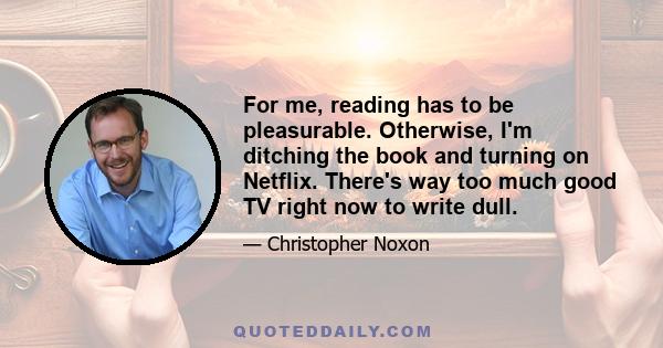 For me, reading has to be pleasurable. Otherwise, I'm ditching the book and turning on Netflix. There's way too much good TV right now to write dull.