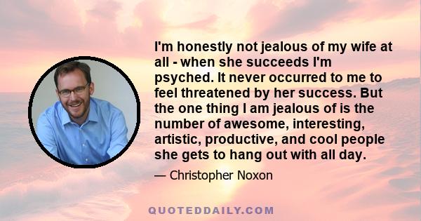 I'm honestly not jealous of my wife at all - when she succeeds I'm psyched. It never occurred to me to feel threatened by her success. But the one thing I am jealous of is the number of awesome, interesting, artistic,