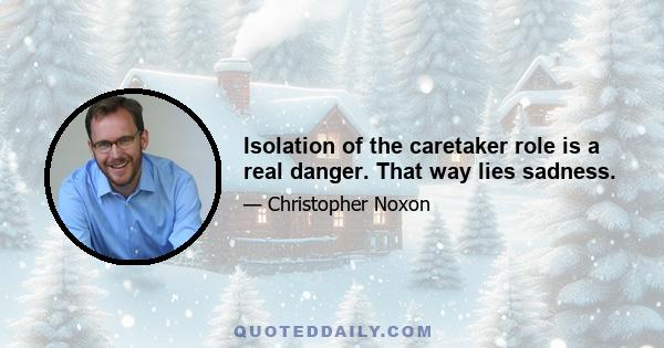 Isolation of the caretaker role is a real danger. That way lies sadness.