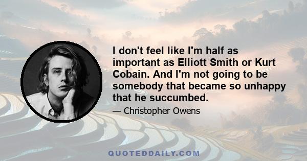 I don't feel like I'm half as important as Elliott Smith or Kurt Cobain. And I'm not going to be somebody that became so unhappy that he succumbed.