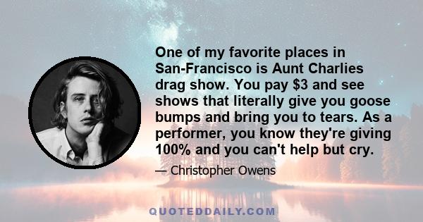 One of my favorite places in San-Francisco is Aunt Charlies drag show. You pay $3 and see shows that literally give you goose bumps and bring you to tears. As a performer, you know they're giving 100% and you can't help 