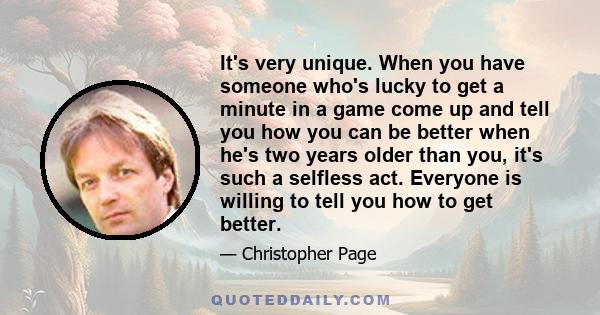 It's very unique. When you have someone who's lucky to get a minute in a game come up and tell you how you can be better when he's two years older than you, it's such a selfless act. Everyone is willing to tell you how