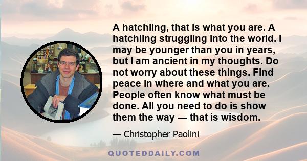 A hatchling, that is what you are. A hatchling struggling into the world. I may be younger than you in years, but I am ancient in my thoughts. Do not worry about these things. Find peace in where and what you are.