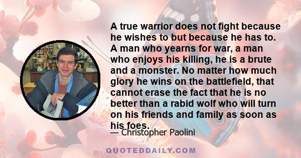 A true warrior does not fight because he wishes to but because he has to. A man who yearns for war, a man who enjoys his killing, he is a brute and a monster. No matter how much glory he wins on the battlefield, that