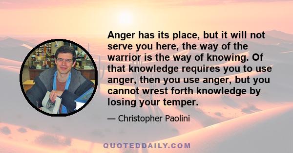 Anger has its place, but it will not serve you here, the way of the warrior is the way of knowing. Of that knowledge requires you to use anger, then you use anger, but you cannot wrest forth knowledge by losing your