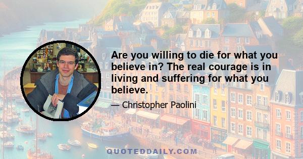 Are you willing to die for what you believe in? The real courage is in living and suffering for what you believe.