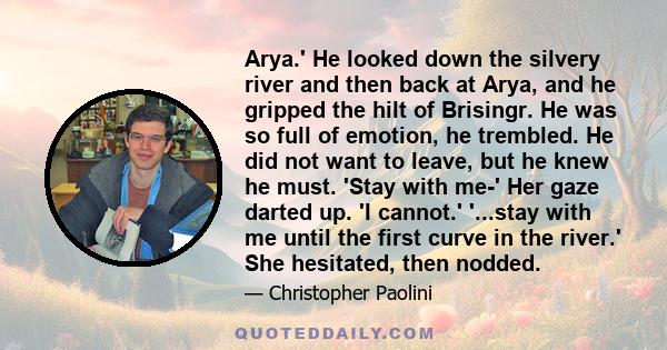 Arya.' He looked down the silvery river and then back at Arya, and he gripped the hilt of Brisingr. He was so full of emotion, he trembled. He did not want to leave, but he knew he must. 'Stay with me-' Her gaze darted