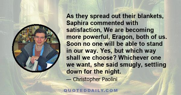 As they spread out their blankets, Saphira commented with satisfaction, We are becoming more powerful, Eragon, both of us. Soon no one will be able to stand in our way. Yes, but which way shall we choose? Whichever one