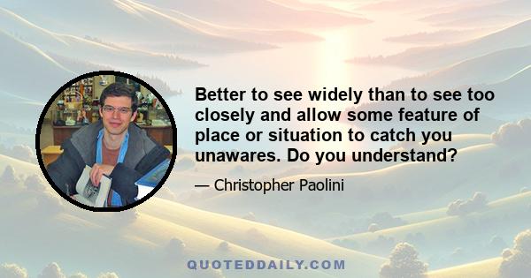 Better to see widely than to see too closely and allow some feature of place or situation to catch you unawares. Do you understand?