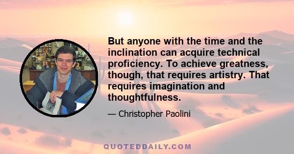 But anyone with the time and the inclination can acquire technical proficiency. To achieve greatness, though, that requires artistry. That requires imagination and thoughtfulness.