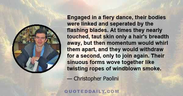 Engaged in a fiery dance, their bodies were linked and seperated by the flashing blades. At times they nearly touched, taut skin only a hair's breadth away, but then momentum would whirl them apart, and they would