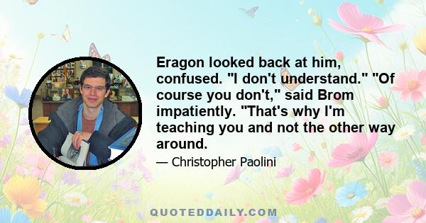 Eragon looked back at him, confused. I don't understand. Of course you don't, said Brom impatiently. That's why I'm teaching you and not the other way around.