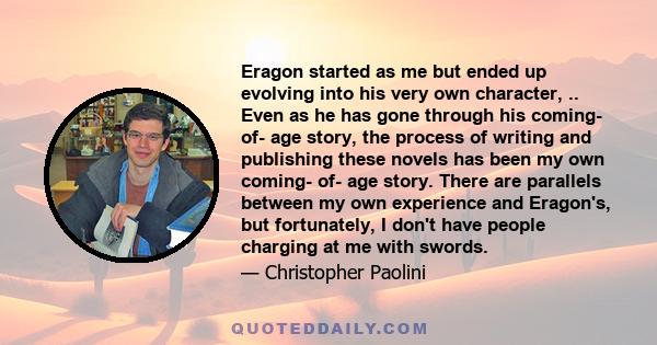 Eragon started as me but ended up evolving into his very own character, .. Even as he has gone through his coming- of- age story, the process of writing and publishing these novels has been my own coming- of- age story. 