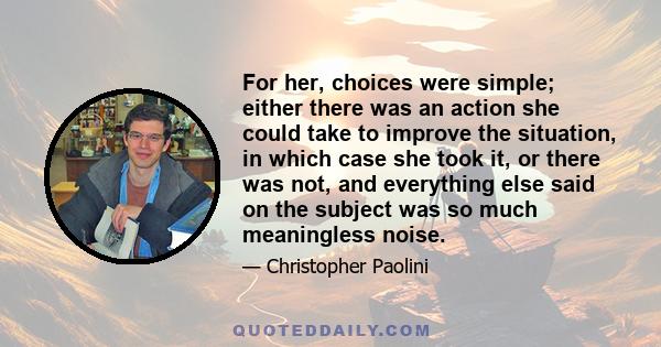 For her, choices were simple; either there was an action she could take to improve the situation, in which case she took it, or there was not, and everything else said on the subject was so much meaningless noise.