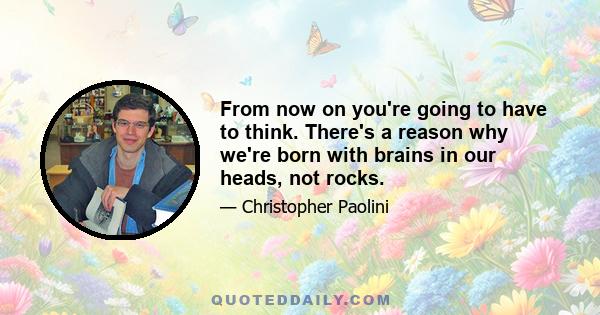 From now on you're going to have to think. There's a reason why we're born with brains in our heads, not rocks.