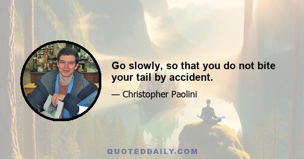 Go slowly, so that you do not bite your tail by accident.