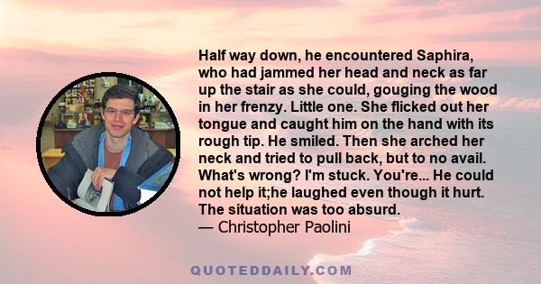 Half way down, he encountered Saphira, who had jammed her head and neck as far up the stair as she could, gouging the wood in her frenzy. Little one. She flicked out her tongue and caught him on the hand with its rough