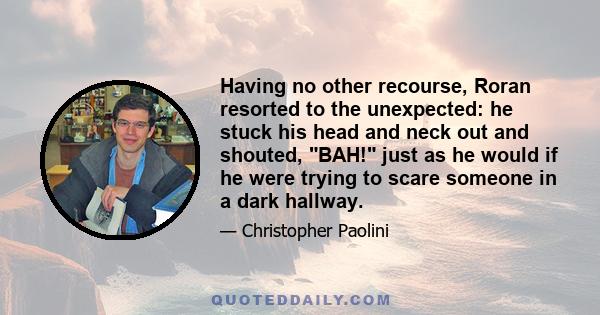 Having no other recourse, Roran resorted to the unexpected: he stuck his head and neck out and shouted, BAH! just as he would if he were trying to scare someone in a dark hallway.