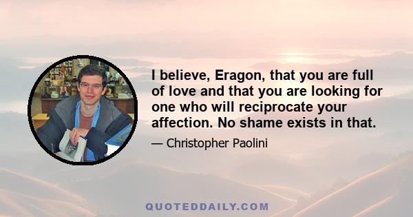 I believe, Eragon, that you are full of love and that you are looking for one who will reciprocate your affection. No shame exists in that.