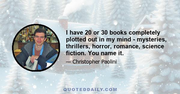 I have 20 or 30 books completely plotted out in my mind - mysteries, thrillers, horror, romance, science fiction. You name it.